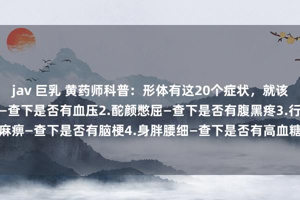 jav 巨乳 黄药师科普：形体有这20个症状，就该查查了[祷告]1.头晕脑胀—查下是否有血压2.酡颜憋屈—查下是否有腹黑疼3.行为麻痹—查下是否有脑梗4.身胖腰细—查下是否有高血糖5.口渴尿饮—查下是否有糖尿...