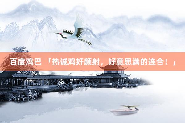百度鸡巴 「热诚鸡奸颜射，好意思满的连合！」