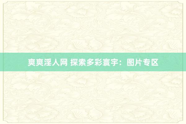 爽爽淫人网 探索多彩寰宇：图片专区
