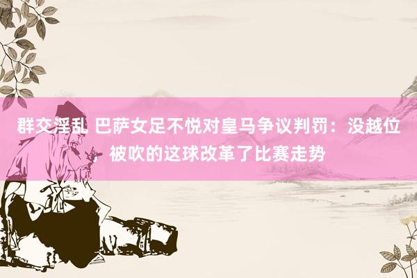 群交淫乱 巴萨女足不悦对皇马争议判罚：没越位，被吹的这球改革了比赛走势