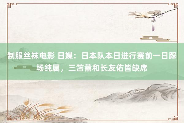 制服丝袜电影 日媒：日本队本日进行赛前一日踩场纯属，三笘薰和长友佑皆缺席