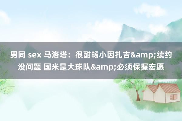 男同 sex 马洛塔：很酣畅小因扎吉&续约没问题 国米是大球队&必须保握宏愿