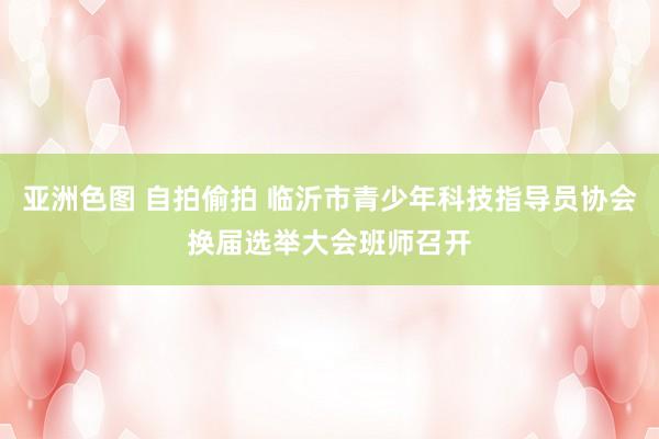 亚洲色图 自拍偷拍 临沂市青少年科技指导员协会换届选举大会班师召开