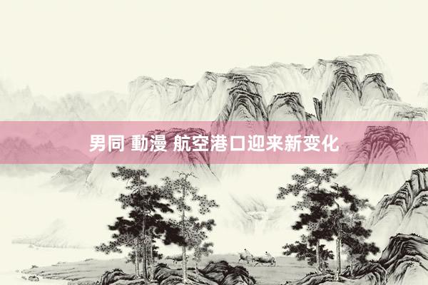 男同 動漫 航空港口迎来新变化
