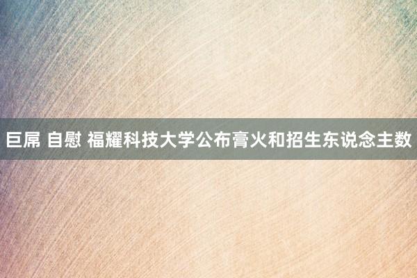 巨屌 自慰 福耀科技大学公布膏火和招生东说念主数