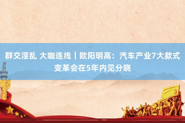 群交淫乱 大咖连线｜欧阳明高：汽车产业7大款式变革会在5年内见分晓