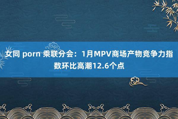 女同 porn 乘联分会：1月MPV商场产物竞争力指数环比高潮12.6个点