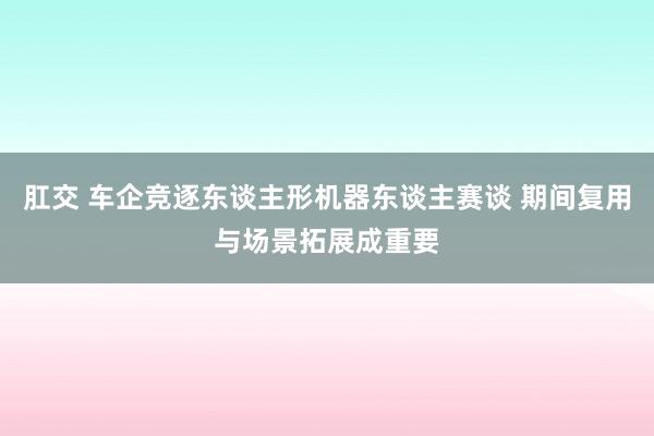 肛交 车企竞逐东谈主形机器东谈主赛谈 期间复用与场景拓展成重要
