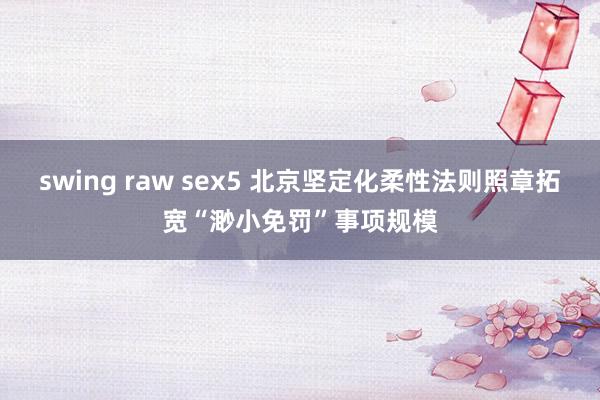 swing raw sex5 北京坚定化柔性法则照章拓宽“渺小免罚”事项规模