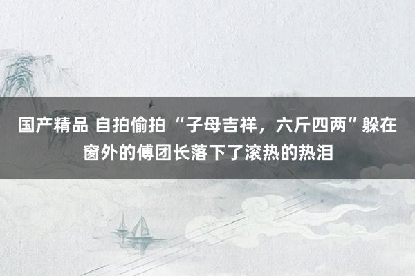 国产精品 自拍偷拍 “子母吉祥，六斤四两”躲在窗外的傅团长落下了滚热的热泪