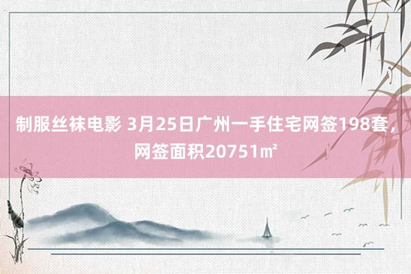 制服丝袜电影 3月25日广州一手住宅网签198套，网签面积20751㎡