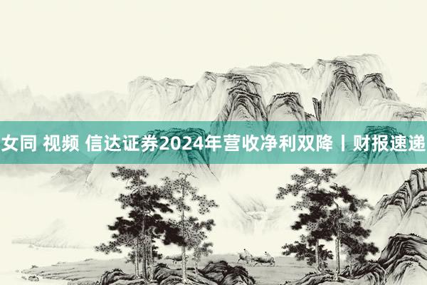 女同 视频 信达证券2024年营收净利双降丨财报速递