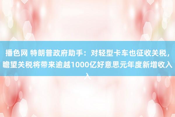 播色网 特朗普政府助手：对轻型卡车也征收关税，瞻望关税将带来逾越1000亿好意思元年度新增收入