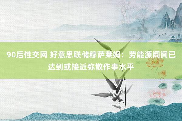 90后性交网 好意思联储穆萨莱姆：劳能源阛阓已达到或接近弥散作事水平