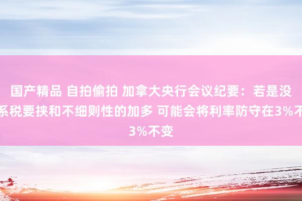国产精品 自拍偷拍 加拿大央行会议纪要：若是没关系税要挟和不细则性的加多 可能会将利率防守在3%不变