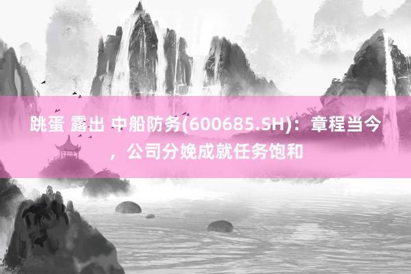 跳蛋 露出 中船防务(600685.SH)：章程当今，公司分娩成就任务饱和