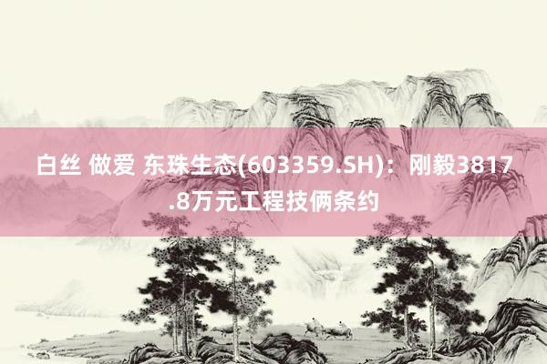 白丝 做爱 东珠生态(603359.SH)：刚毅3817.8万元工程技俩条约