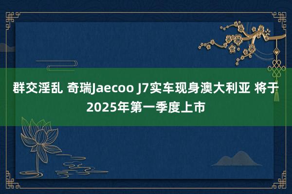 群交淫乱 奇瑞Jaecoo J7实车现身澳大利亚 将于2025年第一季度上市