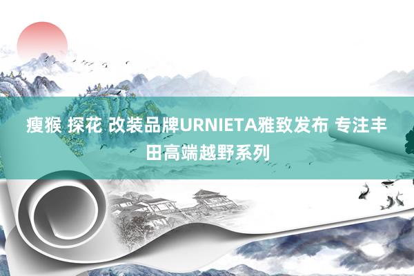 瘦猴 探花 改装品牌URNIETA雅致发布 专注丰田高端越野系列