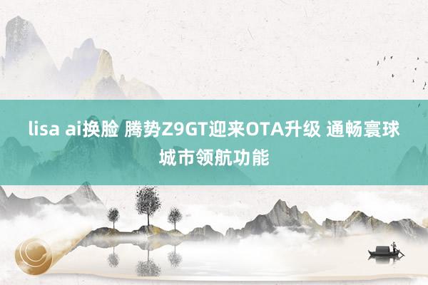 lisa ai换脸 腾势Z9GT迎来OTA升级 通畅寰球城市领航功能