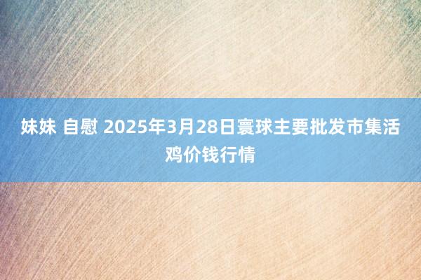 妹妹 自慰 2025年3月28日寰球主要批发市集活鸡价钱行情