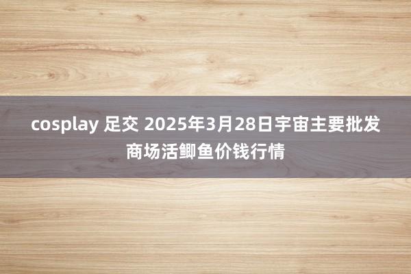 cosplay 足交 2025年3月28日宇宙主要批发商场活鲫鱼价钱行情