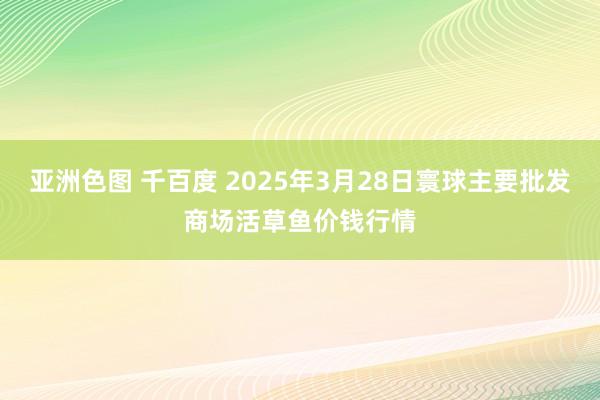 亚洲色图 千百度 2025年3月28日寰球主要批发商场活草鱼价钱行情