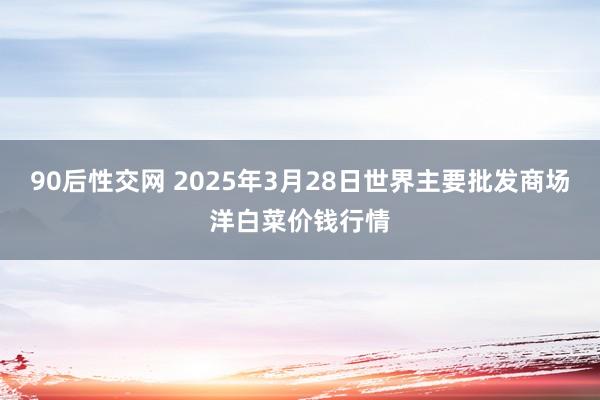 90后性交网 2025年3月28日世界主要批发商场洋白菜价钱行情