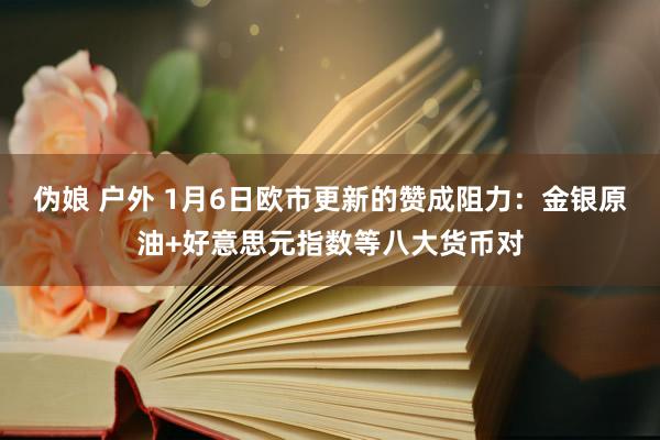 伪娘 户外 1月6日欧市更新的赞成阻力：金银原油+好意思元指数等八大货币对