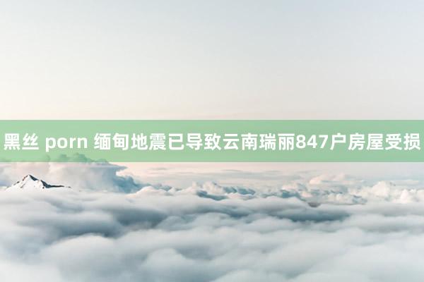 黑丝 porn 缅甸地震已导致云南瑞丽847户房屋受损