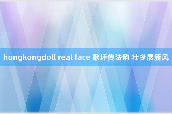 hongkongdoll real face 歌圩传法韵 壮乡展新风