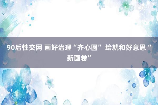 90后性交网 画好治理“齐心圆” 绘就和好意思“新画卷”