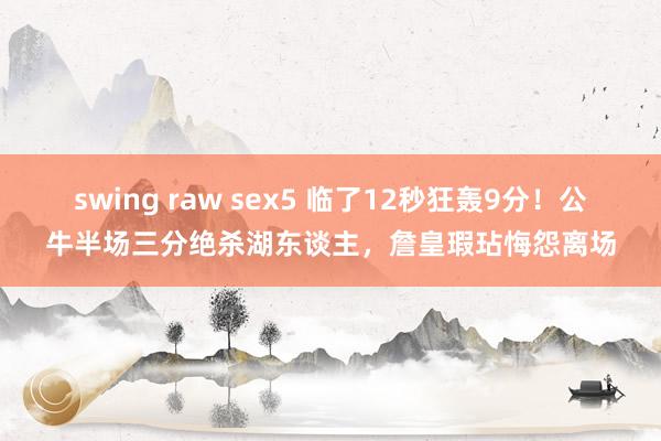 swing raw sex5 临了12秒狂轰9分！公牛半场三分绝杀湖东谈主，詹皇瑕玷悔怨离场