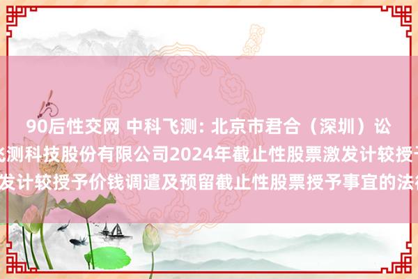 90后性交网 中科飞测: 北京市君合（深圳）讼师事务所对于深圳中科飞测科技股份有限公司2024年截止性股票激发计较授予价钱调遣及预留截止性股票授予事宜的法律意见书实质摘记