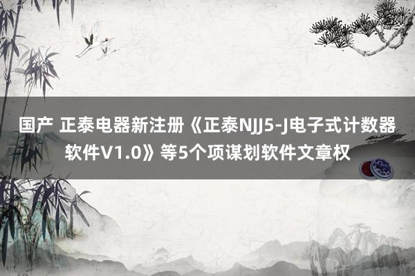国产 正泰电器新注册《正泰NJJ5-J电子式计数器软件V1.0》等5个项谋划软件文章权