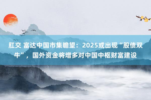肛交 富达中国市集瞻望：2025或出现“股债双牛”，国外资金将增多对中国中枢财富建设