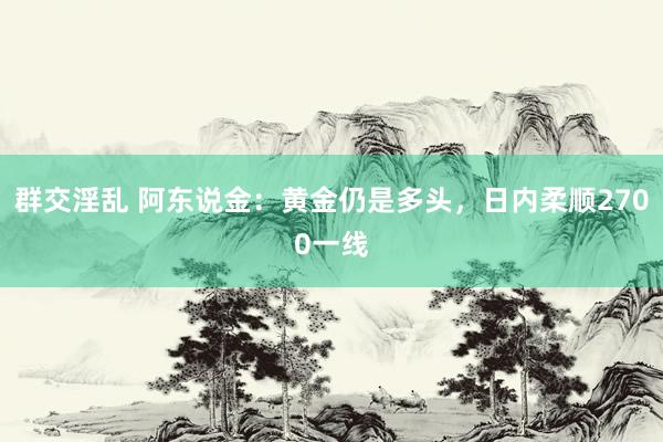 群交淫乱 阿东说金：黄金仍是多头，日内柔顺2700一线