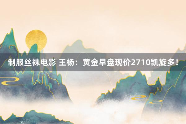 制服丝袜电影 王杨：黄金早盘现价2710凯旋多！