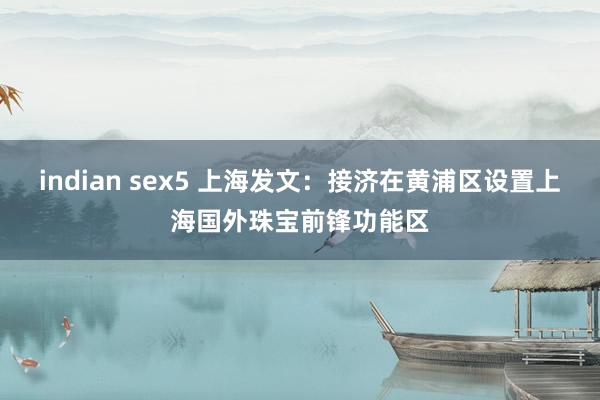 indian sex5 上海发文：接济在黄浦区设置上海国外珠宝前锋功能区