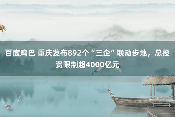 百度鸡巴 重庆发布892个“三企”联动步地，总投资限制超4000亿元