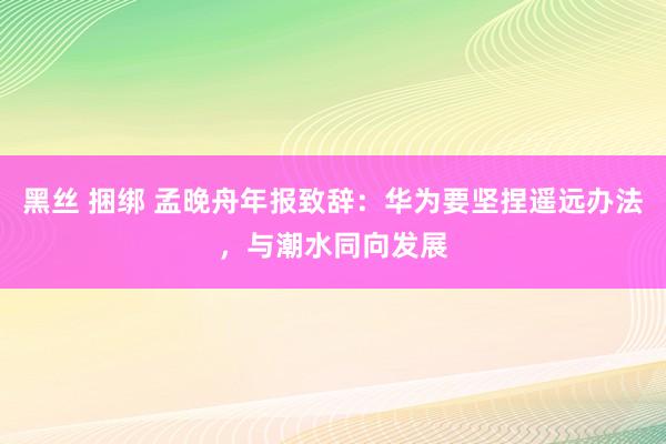 黑丝 捆绑 孟晚舟年报致辞：华为要坚捏遥远办法，与潮水同向发展