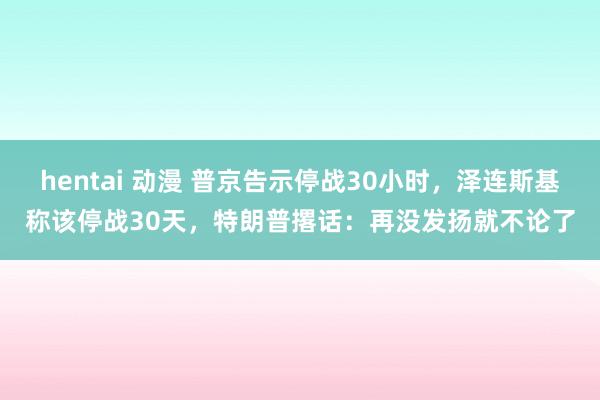 hentai 动漫 普京告示停战30小时，泽连斯基称该停战30天，特朗普撂话：再没发扬就不论了