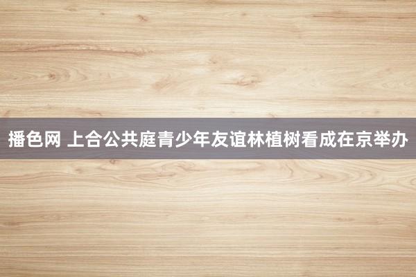 播色网 上合公共庭青少年友谊林植树看成在京举办