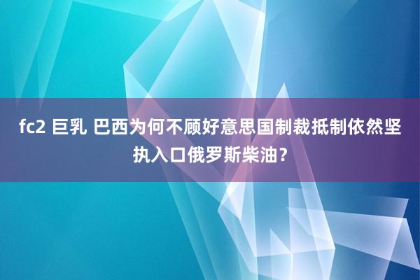 fc2 巨乳 巴西为何不顾好意思国制裁抵制依然坚执入口俄罗斯柴油？