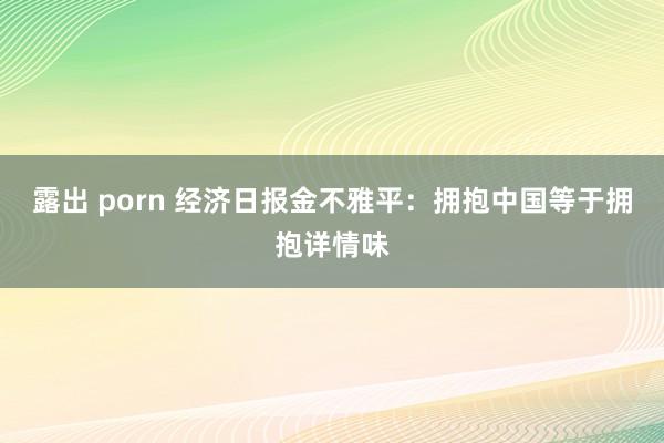 露出 porn 经济日报金不雅平：拥抱中国等于拥抱详情味