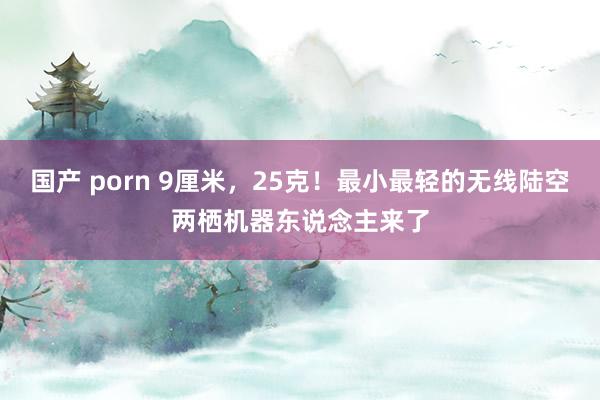 国产 porn 9厘米，25克！最小最轻的无线陆空两栖机器东说念主来了