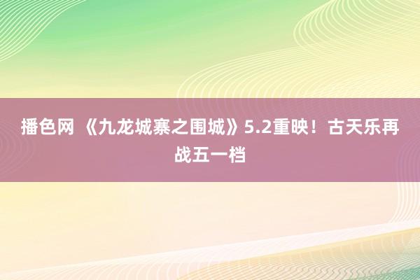 播色网 《九龙城寨之围城》5.2重映！古天乐再战五一档