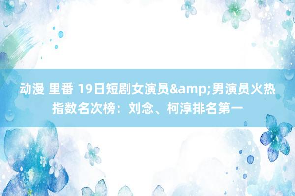 动漫 里番 19日短剧女演员&男演员火热指数名次榜：刘念、柯淳排名第一
