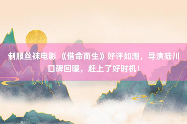 制服丝袜电影 《借命而生》好评如潮，导演陆川口碑回暖，赶上了好时机！