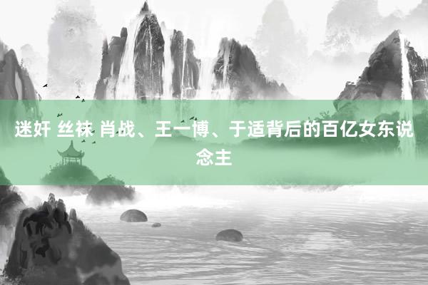 迷奸 丝袜 肖战、王一博、于适背后的百亿女东说念主